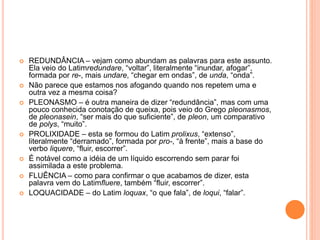  REDUNDÂNCIA – vejam como abundam as palavras para este assunto. 
Ela veio do Latimredundare, “voltar”, literalmente “inundar, afogar”, 
formada por re-, mais undare, “chegar em ondas”, de unda, “onda”. 
 Não parece que estamos nos afogando quando nos repetem uma e 
outra vez a mesma coisa? 
 PLEONASMO – é outra maneira de dizer “redundância”, mas com uma 
pouco conhecida conotação de queixa, pois veio do Grego pleonasmos, 
de pleonasein, “ser mais do que suficiente”, de pleon, um comparativo 
de polys, “muito”. 
 PROLIXIDADE – esta se formou do Latim prolixus, “extenso”, 
literalmente “derramado”, formada por pro-, “à frente”, mais a base do 
verbo liquere, “fluir, escorrer”. 
 É notável como a idéia de um líquido escorrendo sem parar foi 
assimilada a este problema. 
 FLUÊNCIA – como para confirmar o que acabamos de dizer, esta 
palavra vem do Latimfluere, também “fluir, escorrer”. 
 LOQUACIDADE – do Latim loquax, “o que fala”, de loqui, “falar”. 
 