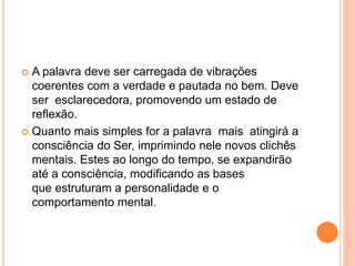  A palavra deve ser carregada de vibrações 
coerentes com a verdade e pautada no bem. Deve 
ser esclarecedora, promovendo um estado de 
reflexão. 
 Quanto mais simples for a palavra mais atingirá a 
consciência do Ser, imprimindo nele novos clichês 
mentais. Estes ao longo do tempo, se expandirão 
até a consciência, modificando as bases 
que estruturam a personalidade e o 
comportamento mental. 
 