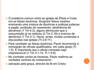  O problema comum entre as igrejas de Éfeso e Creta 
era as falsas doutrinas. Surgiram falsos mestres 
ensinando uma mistura de doutrinas e práticas judaicas 
e pagãs: proibição do casamento, abstinência de 
alimentos (1 Tm 4.3), alguns afirmavam que a 
ressurreição já se realizou (2 Tm 2.18) e ensinos de 
demônios (1 Tm 4.1). Havia, ainda, muitas contendas e 
discussões nas igrejas (Tt 2.9-11). 
 Para combater as falsas doutrinas, Paulo recomenda a 
nomeação de oficiais qualificados, em cada igreja (Tt 
1.5). É importante que o oficial nomeado seja 
irrepreensível (1 Tm 3.1-13, Tt 1.5-9). 
 No combate contra as heresias, Paulo reafirma as 
verdades centrais do cristianismo: 
 salvação pela graça, através da fé em Cristo; 
 