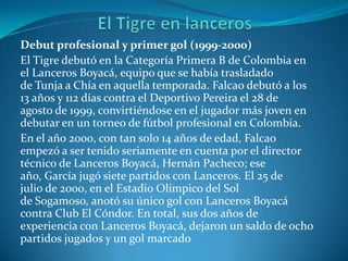 Debut profesional y primer gol (1999-2000)
El Tigre debutó en la Categoría Primera B de Colombia en
el Lanceros Boyacá, equipo que se había trasladado
de Tunja a Chía en aquella temporada. Falcao debutó a los
13 años y 112 días contra el Deportivo Pereira el 28 de
agosto de 1999, convirtiéndose en el jugador más joven en
debutar en un torneo de fútbol profesional en Colombia.
En el año 2000, con tan solo 14 años de edad, Falcao
empezó a ser tenido seriamente en cuenta por el director
técnico de Lanceros Boyacá, Hernán Pacheco; ese
año, García jugó siete partidos con Lanceros. El 25 de
julio de 2000, en el Estadio Olímpico del Sol
de Sogamoso, anotó su único gol con Lanceros Boyacá
contra Club El Cóndor. En total, sus dos años de
experiencia con Lanceros Boyacá, dejaron un saldo de ocho
partidos jugados y un gol marcado
 