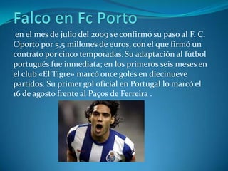 en el mes de julio del 2009 se confirmó su paso al F. C.
Oporto por 5,5 millones de euros, con el que firmó un
contrato por cinco temporadas. Su adaptación al fútbol
portugués fue inmediata; en los primeros seis meses en
el club «El Tigre» marcó once goles en diecinueve
partidos. Su primer gol oficial en Portugal lo marcó el
16 de agosto frente al Paços de Ferreira .
 