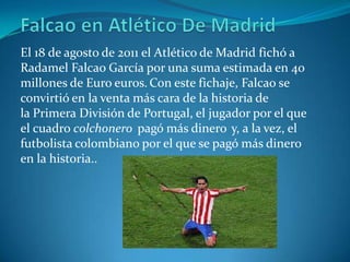 El 18 de agosto de 2011 el Atlético de Madrid fichó a
Radamel Falcao García por una suma estimada en 40
millones de Euro euros. Con este fichaje, Falcao se
convirtió en la venta más cara de la historia de
la Primera División de Portugal, el jugador por el que
el cuadro colchonero pagó más dinero y, a la vez, el
futbolista colombiano por el que se pagó más dinero
en la historia..
 