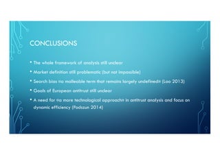 CONCLUSIONS
• The whole framework of analysis still unclear
• Market definition still problematic (but not impossible)
• Search bias «a malleable term that remains largely undefined» (Lao 2013)
• Goals of European antitrust still unclear
• A need for «a more technological approach» in antitrust analysis and focus on
dynamic efficiency (Podszun 2014)
 