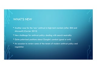 WHAT’S NEW
• Another case for the ‘new’ antitrust in high-tech markets (after IBM and
Microsoft) (Carrier 2013)
• New challenge for antitrust policy: dealing with search neutrality
• Quite polarized positions about Google’s conduct (good or evil)
• An occasion to review some of the tenets of modern antitrust policy and
regulation
 