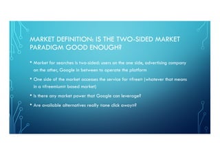 MARKET DEFINITION: IS THE TWO-SIDED MARKET
PARADIGM GOOD ENOUGH?
• Market for searches is two-sided: users on the one side, advertising company
on the other, Google in between to operate the platform
• One side of the market accesses the service for «free» (whatever that means
in a «freemium» based market)
• Is there any market power that Google can leverage?
• Are available alternatives really «one click away»?
 