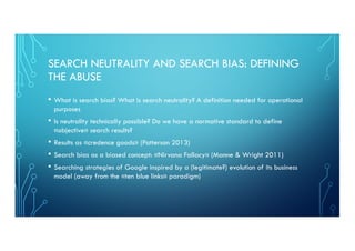 SEARCH NEUTRALITY AND SEARCH BIAS: DEFINING
THE ABUSE
• What is search bias? What is search neutrality? A definition needed for operational
purposes
• Is neutrality technically possible? Do we have a normative standard to define
«objective» search results?
• Results as «credence goods» (Patterson 2013)
• Search bias as a biased concept: «Nirvana Fallacy» (Manne & Wright 2011)
• Searching strategies of Google inspired by a (legitimate?) evolution of its business
model (away from the «ten blue links» paradigm)
 