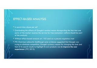 EFFECT-BASED ANALYSIS
• Is search bias abuse per se?
• Overlooking the effects of Google’s conduct means disregarding the fact that one
party of the market receives the service for free (consumers welfare should be part
of the analysis)
• Without effect-based analysis art. 102 used as a pseudo-regolatory tool
• FTC Chairman Leibowitz «[a]lthough some evidence suggested that Google was
trying to eliminate competition, Google’s primary reason for changing the look and
feel of its search results to highlight its own products was to improve the user
experience» (FTC 2013).
 