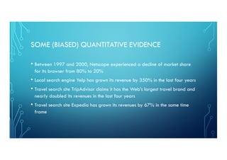 SOME (BIASED) QUANTITATIVE EVIDENCE
• Between 1997 and 2000, Netscape experienced a decline of market share
for its browser from 80% to 20%
• Local search engine Yelp has grown its revenue by 350% in the last four years
• Travel search site TripAdvisor claims it has the Web’s largest travel brand and
nearly doubled its revenues in the last four years
• Travel search site Expedia has grown its revenues by 67% in the same time
frame
 