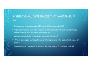 INSTITUTIONAL DIFFERENCES THAT MATTER: EU V.
US
• Enforcement strategies very different in EU compared to EU
• High-tech industry probably require a different antitrust approach (timing is
of the essence) that has been missing so far
• What is the real aim of the antitrust action of the EC?
• Who is damaged by Google search strategies and who bears the burden of
proof?
• Competition or competitors? What is the true soul of EU antitrust policy?
 