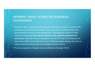 DIFFERENT VIEWS WITHIN THE EUROPEAN
COMMISSION
• «Google’s offer is capable of addressing the Commission’s concerns», and that «the
concessions we extracted from Google in this case are far-reaching and have the
clear potential to restore a level playing-field in the important markets of online
search and advertising. No antitrust authority in the world has obtained such
concessions. Remember that our colleagues from the FTC in the US investigated the
same issues. Whilst it is true that they faced a different market situation, they did not
require such far-reaching action from Google» (Almunia, 2014)
• Previous proposals by Google were not satisfactory (Vestager 2015)
 