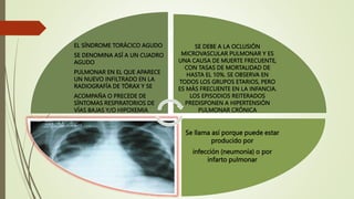 EL SÍNDROME TORÁCICO AGUDO
SE DENOMINA ASÍ A UN CUADRO
AGUDO
PULMONAR EN EL QUE APARECE
UN NUEVO INFILTRADO EN LA
RADIOGRAFÍA DE TÓRAX Y SE
ACOMPAÑA O PRECEDE DE
SÍNTOMAS RESPIRATORIOS DE
VÍAS BAJAS Y/O HIPOXEMIA
SE DEBE A LA OCLUSIÓN
MICROVASCULAR PULMONAR Y ES
UNA CAUSA DE MUERTE FRECUENTE,
CON TASAS DE MORTALIDAD DE
HASTA EL 10%. SE OBSERVA EN
TODOS LOS GRUPOS ETARIOS, PERO
ES MÁS FRECUENTE EN LA INFANCIA.
LOS EPISODIOS REITERADOS
PREDISPONEN A HIPERTENSIÓN
PULMONAR CRÓNICA
Se llama así porque puede estar
producido por
infección (neumonía) o por
infarto pulmonar
 