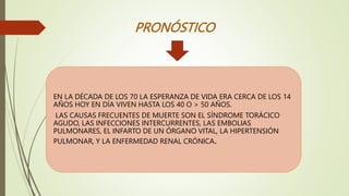 PRONÓSTICO
EN LA DÉCADA DE LOS 70 LA ESPERANZA DE VIDA ERA CERCA DE LOS 14
AÑOS HOY EN DÍA VIVEN HASTA LOS 40 O > 50 AÑOS.
LAS CAUSAS FRECUENTES DE MUERTE SON EL SÍNDROME TORÁCICO
AGUDO, LAS INFECCIONES INTERCURRENTES, LAS EMBOLIAS
PULMONARES, EL INFARTO DE UN ÓRGANO VITAL, LA HIPERTENSIÓN
PULMONAR, Y LA ENFERMEDAD RENAL CRÓNICA.
 