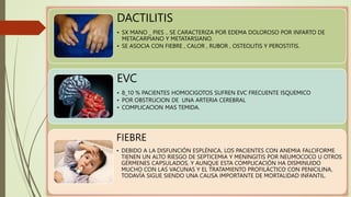 DACTILITIS
• SX MANO _ PIES .. SE CARACTERIZA POR EDEMA DOLOROSO POR INFARTO DE
METACARPIANO Y METATARSIANO.
• SE ASOCIA CON FIEBRE , CALOR , RUBOR , OSTEOLITIS Y PEROSTITIS.
EVC
• 8_10 % PACIENTES HOMOCIGOTOS SUFREN EVC FRECUENTE ISQUEMICO
• POR OBSTRUCION DE UNA ARTERIA CEREBRAL
• COMPLICACION MAS TEMIDA.
FIEBRE
• DEBIDO A LA DISFUNCIÓN ESPLÉNICA, LOS PACIENTES CON ANEMIA FALCIFORME
TIENEN UN ALTO RIESGO DE SEPTICEMIA Y MENINGITIS POR NEUMOCOCO U OTROS
GÉRMENES CAPSULADOS, Y AUNQUE ESTA COMPLICACIÓN HA DISMINUIDO
MUCHO CON LAS VACUNAS Y EL TRATAMIENTO PROFILÁCTICO CON PENICILINA,
TODAVÍA SIGUE SIENDO UNA CAUSA IMPORTANTE DE MORTALIDAD INFANTIL.
 