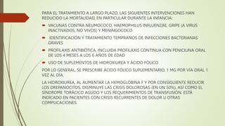 PARA EL TRATAMIENTO A LARGO PLAZO, LAS SIGUIENTES INTERVENCIONES HAN
REDUCIDO LA MORTALIDAD, EN PARTICULAR DURANTE LA INFANCIA:
 VACUNAS CONTRA NEUMOCOCO, HAEMOPHILUS INFLUENZAE, GRIPE (A VIRUS
INACTIVADOS, NO VIVOS) Y MENINGOCOCO
 IDENTIFICACIÓN Y TRATAMIENTO TEMPRANOS DE INFECCIONES BACTERIANAS
GRAVES
 PROFILAXIS ANTIBIÓTICA, INCLUIDA PROFILAXIS CONTINUA CON PENICILINA ORAL
DE LOS 4 MESES A LOS 6 AÑOS DE EDAD
 USO DE SUPLEMENTOS DE HIDROXIUREA Y ÁCIDO FÓLICO
POR LO GENERAL, SE PRESCRIBE ÁCIDO FÓLICO SUPLEMENTARIO, 1 MG POR VÍA ORAL 1
VEZ AL DÍA.
LA HIDROXIUREA, AL AUMENTAR LA HEMOGLOBINA F Y POR CONSIGUIENTE REDUCIR
LOS DREPANOCITOS, DISMINUYE LAS CRISIS DOLOROSAS (EN UN 50%), ASÍ COMO EL
SÍNDROME TORÁCICO AGUDO Y LOS REQUERIMIENTOS DE TRANSFUSIÓN. ESTÁ
INDICADO EN PACIENTES CON CRISIS RECURRENTES DE DOLOR U OTRAS
COMPLICACIONES.
 