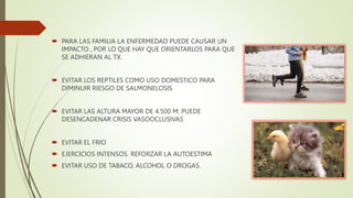  PARA LAS FAMILIA LA ENFERMEDAD PUEDE CAUSAR UN
IMPACTO , POR LO QUE HAY QUE ORIENTARLOS PARA QUE
SE ADHIERAN AL TX.
 EVITAR LOS REPTILES COMO USO DOMESTICO PARA
DIMINUIR RIESGO DE SALMONELOSIS
 EVITAR LAS ALTURA MAYOR DE 4.500 M: PUEDE
DESENCADENAR CRISIS VASOOCLUSIVAS
 EVITAR EL FRIO
 EJERCICIOS INTENSOS. REFORZAR LA AUTOESTIMA
 EVITAR USO DE TABACO, ALCOHOL O DROGAS.
 