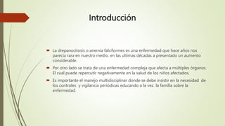 Introducción
 La drepanocitosis o anemia falciformes es una enfermedad que hace años nos
parecía rara en nuestro medio. en las ultimas décadas a presentado un aumento
considerable.
 Por otro lado se trata de una enfermedad compleja que afecta a múltiples órganos.
El cual puede repercutir negativamente en la salud de los niños afectados.
 Es importante el manejo multidisciplinar donde se debe insistir en la necesidad de
los controles y vigilancia periódicas educando a la vez la familia sobre la
enfermedad.
 