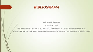 BIBLIOGRAFIA
MSD.MANNUALS.COM
SCIELO.ORG.HPH
BOOKSMEDICOS.ORG.NELSON TRATADO DE PEDIATRIA 21ª EDICION .SEPTIEMBRE 2020.
REVISTA PEDIATRIA DE ATENCION PRIMARIA,VOLUMEN IX. NUMERO 36.OCTUBRE/DICIEMBRE 2007
 
