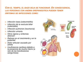 CON EL TIEMPO, EL BAZO DEJA DE FUNCIONAR. EN CONSECUENCIA,
LAS PERSONAS CON ANEMIA DREPANOCITICA PUEDEN TENER
SÍNTOMAS DE INFECCIONES COMO:
 Infección ósea (osteomielitis)
 Infección de la vesícula biliar
(colecistitis)
 Infección pulmonar (neumonía)
 Infección urinaria
 Otros signos y síntomas
abarcan:
 Retraso en el crecimiento y en la
pubertad
 Dolor articular causado por
artritis
 Insuficiencia cardíaca debido a
la presencia de mucho hierro (a
raíz de las transfusiones
sanguíneas).
 