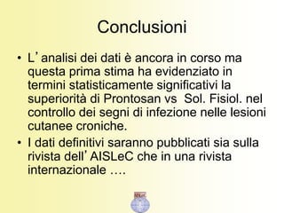 Conclusioni
• L’analisi dei dati è ancora in corso ma
questa prima stima ha evidenziato in
termini statisticamente significativi la
superiorità di Prontosan vs Sol. Fisiol. nel
controllo dei segni di infezione nelle lesioni
cutanee croniche.
• I dati definitivi saranno pubblicati sia sulla
rivista dell’AISLeC che in una rivista
internazionale ….
 