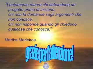“Lentamente muore chi abbandona un
progetto prima di iniziarlo,
chi non fa domande sugli argomenti che
non conosce,
chi non risponde quando gli chiedono
qualcosa che conosce.”
Martha Medeiros
 