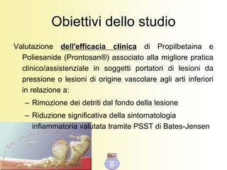 Obiettivi dello studio
Valutazione dell'efficacia clinica di Propilbetaina e
Poliesanide (Prontosan®) associato alla migliore pratica
clinico/assistenziale in soggetti portatori di lesioni da
pressione o lesioni di origine vascolare agli arti inferiori
in relazione a:
– Rimozione dei detriti dal fondo della lesione
– Riduzione significativa della sintomatologia
infiammatoria valutata tramite PSST di Bates-Jensen
 