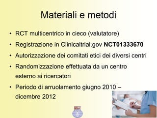 Materiali e metodi
• RCT multicentrico in cieco (valutatore)
• Registrazione in Clinicaltrial.gov NCT01333670
• Autorizzazione dei comitati etici dei diversi centri
• Randomizzazione effettuata da un centro
esterno ai ricercatori
• Periodo di arruolamento giugno 2010 –
dicembre 2012
 