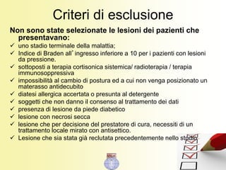 Criteri di esclusione
Non sono state selezionate le lesioni dei pazienti che
presentavano:
 uno stadio terminale della malattia;
 Indice di Braden all’ingresso inferiore a 10 per i pazienti con lesioni
da pressione.
 sottoposti a terapia cortisonica sistemica/ radioterapia / terapia
immunosoppressiva
 impossibilità al cambio di postura ed a cui non venga posizionato un
materasso antidecubito
 diatesi allergica accertata o presunta al detergente
 soggetti che non danno il consenso al trattamento dei dati
 presenza di lesione da piede diabetico
 lesione con necrosi secca
 lesione che per decisione del prestatore di cura, necessiti di un
trattamento locale mirato con antisettico.
 Lesione che sia stata già reclutata precedentemente nello studio
 