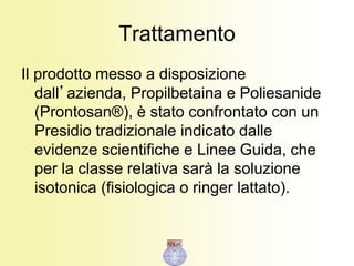 Trattamento
Il prodotto messo a disposizione
dall’azienda, Propilbetaina e Poliesanide
(Prontosan®), è stato confrontato con un
Presidio tradizionale indicato dalle
evidenze scientifiche e Linee Guida, che
per la classe relativa sarà la soluzione
isotonica (fisiologica o ringer lattato).
 