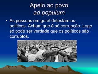 Apelo ao povo
ad populum
• As pessoas em geral detestam os
políticos. Acham que é só corrupção. Logo
só pode ser verdade que os políticos são
corruptos.
 