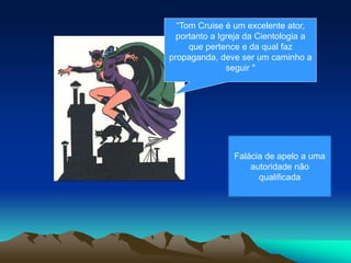 “Tom Cruise é um excelente ator,
portanto a Igreja da Cientologia a
que pertence e da qual faz
propaganda, deve ser um caminho a
seguir "
Falácia de apelo a uma
autoridade não
qualificada
 