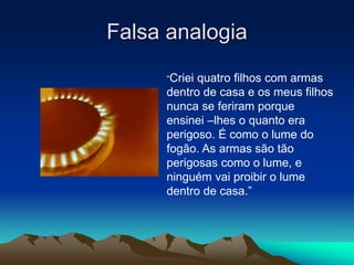 Falsa analogia
“Criei quatro filhos com armas
dentro de casa e os meus filhos
nunca se feriram porque
ensinei –lhes o quanto era
perigoso. É como o lume do
fogão. As armas são tão
perigosas como o lume, e
ninguém vai proibir o lume
dentro de casa.”
 