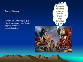 Falso dilema
Coloca-se uma opção que
não é exclusiva , isto é não
esgota todas as
possibilidades.
Ou és
fraco ou
defendes
a guerra.
Não és
fraco,
logo
defendes
a guerra
 