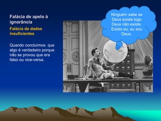 Falácia de apelo à
ignorância
Falácia de dados
insuficientes
Quando concluímos que
algo é verdadeiro porque
não se provou que era
falso ou vice-versa.
Ninguém sabe se
Deus existe logo
Deus não existe.
Existo eu, eu sou
Deus.
 