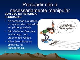 Persuadir não é
necessariamente manipular
BOM USO DA RETÓRICA;
PERSUASÃO
• Na persuasão o auditório
e o orador são colocados
em pé de igualdade.
• São dadas razões para
aceitar algo, com
argumentos válidos.
• Não são omitidos os
objetivos, há
transparência.
•
• .
 