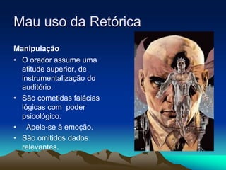 Mau uso da Retórica
Manipulação
• O orador assume uma
atitude superior, de
instrumentalização do
auditório.
• São cometidas falácias
lógicas com poder
psicológico.
• Apela-se à emoção.
• São omitidos dados
relevantes.
 