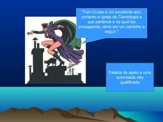 “Tom Cruise é um excelente ator,
  portanto a Igreja da Cientologia a
     que pertence e da qual faz
propaganda, deve ser um caminho a
               seguir "




                Falácia de apelo a uma
                    autoridade não
                      qualificada
 