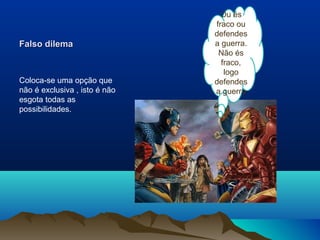 Ou és
                               fraco ou
                               defendes
Falso dilema                   a guerra.
                                Não és
                                 fraco,
                                  logo
Coloca-se uma opção que        defendes
não é exclusiva , isto é não   a guerra
esgota todas as
possibilidades.
 
