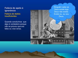 Ninguém sabe se
Falácia de apelo à
                           Deus existe logo
ignorância                 Deus não existe.
Falácia de dados           Existo eu, eu sou
insuficientes                    Deus.

Quando concluímos que
algo é verdadeiro porque
não se provou que era
falso ou vice-versa.
 