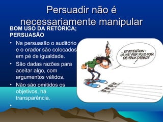 Persuadir não é
   necessariamente manipular
BOM USO DA RETÓRICA;
PERSUASÃO
• Na persuasão o auditório   • .
  e o orador são colocados
  em pé de igualdade.
• São dadas razões para
  aceitar algo, com
  argumentos válidos.
• Não são omitidos os
  objetivos, há
  transparência.
•
 