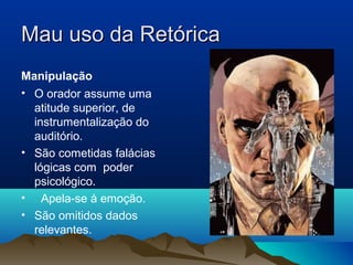 Mau uso da Retórica
Manipulação
• O orador assume uma
  atitude superior, de
  instrumentalização do
  auditório.
• São cometidas falácias
  lógicas com poder
  psicológico.
• Apela-se à emoção.
• São omitidos dados
  relevantes.
 