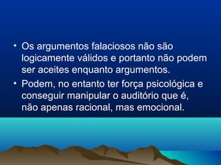• Os argumentos falaciosos não são
  logicamente válidos e portanto não podem
  ser aceites enquanto argumentos.
• Podem, no entanto ter força psicológica e
  conseguir manipular o auditório que é,
  não apenas racional, mas emocional.
 