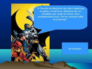 "A Filosofia de Nietzsche não vale o papel que
   se gastou a imprimi-la. Nietzsche era um
     imoralista que, antes de morrer, ficou
 completamente louco. Por ter contraído sífilis
                 na juventude."




                               Ad hominem
 