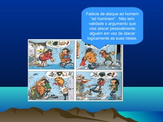 Falácia de ataque ao homem
   “ad hominem” . Não tem
  validade o argumento que
  visa atacar pessoalmente
   alguém em vez de atacar
 logicamente as suas ideias.
 