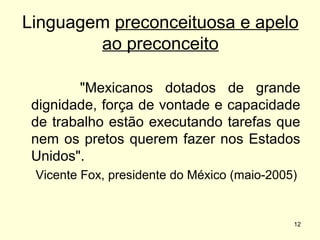 Linguagem preconceituosa e apelo
ao preconceito
"Mexicanos dotados de grande
dignidade, força de vontade e capacidade
de trabalho estão executando tarefas que
nem os pretos querem fazer nos Estados
Unidos".
Vicente Fox, presidente do México (maio-2005)

12

 