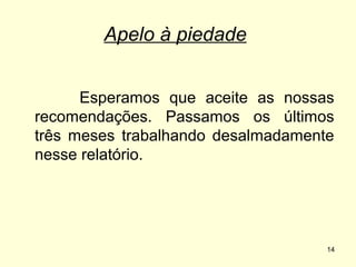 Apelo à piedade
Esperamos que aceite as nossas
recomendações. Passamos os últimos
três meses trabalhando desalmadamente
nesse relatório.

14

 