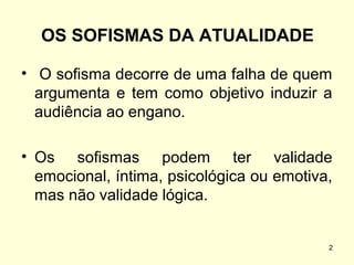 OS SOFISMAS DA ATUALIDADE
• O sofisma decorre de uma falha de quem
argumenta e tem como objetivo induzir a
audiência ao engano.
• Os sofismas podem ter validade
emocional, íntima, psicológica ou emotiva,
mas não validade lógica.

2

 
