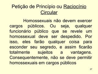 Petição de Princípio ou Raciocínio
Circular
Homossexuais não devem exercer
cargos públicos. Ou seja, qualquer
funcionário público que se revele um
homossexual deve ser despedido. Por
isso, eles farão qualquer coisa para
esconder seu segredo, e assim ficarão
totalmente
sujeitos
a
vantagens.
Consequentemente, não se deve permitir
homossexuais em cargos públicos
27

 