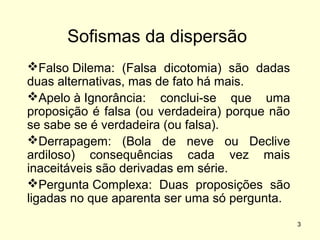 Sofismas da dispersão
Falso Dilema: (Falsa dicotomia) são dadas
duas alternativas, mas de fato há mais.
Apelo à Ignorância: conclui-se que uma
proposição é falsa (ou verdadeira) porque não
se sabe se é verdadeira (ou falsa).
Derrapagem: (Bola de neve ou Declive
ardiloso) consequências cada vez mais
inaceitáveis são derivadas em série.
Pergunta Complexa: Duas proposições são
ligadas no que aparenta ser uma só pergunta.
3

 