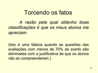 Torcendo os fatos
A razão pela qual obtenho boas
classificações é que os meus alunos me
apreciam.
(Isto é uma falácia quando as questões das
avaliações com menos de 70% de acerto são
eliminadas com a justificativa de que os alunos
não as compreenderam.)
31

 