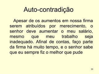 Auto-contradição
Apesar de os aumentos em nossa firma
serem atribuídos por merecimento, o
senhor deve aumentar o meu salário,
mesmo
que
meu
trabalho
seja
inadequado. Afinal de contas, faço parte
da firma há muito tempo, e o senhor sabe
que eu sempre fiz o melhor que pude

33

 
